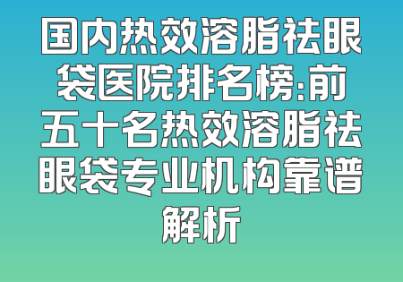 国内热效溶脂祛眼袋医院排名榜：前五十名热效溶脂祛眼袋专业机构靠谱解析