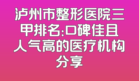 泸州市整形医院三甲排名：口碑佳且人气高的医疗机构分享
