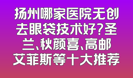 扬州哪家医院无创去眼袋技术好？圣兰、秋颜喜、高邮艾菲斯等十大推荐