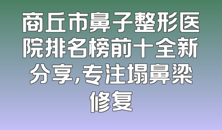 商丘市鼻子整形医院排名榜前十全新分享，专注塌鼻梁修复
