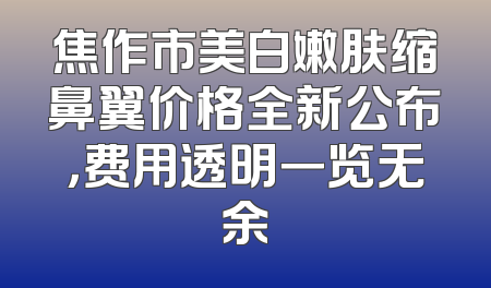 焦作市美白嫩肤缩鼻翼价格全新公布，费用透明一览无余