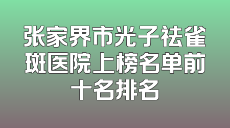 张家界市光子祛雀斑医院上榜名单前十名排名
