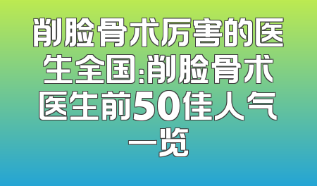削脸骨术厉害的医生全国：削脸骨术医生前50佳人气一览