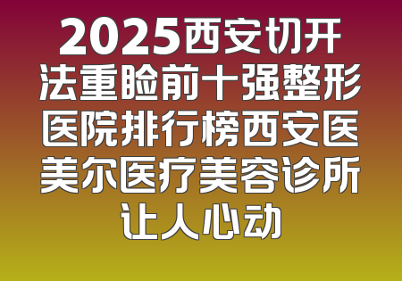 2025西安切开法重睑前十强整形医院排行榜西安医美尔医疗美容诊所让人心动