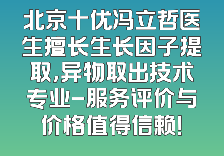 北京十优冯立哲医生擅长生长因子提取，异物取出技术专业-服务评价与价格值得信赖！