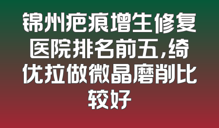 锦州疤痕增生修复医院排名前五，绮优拉做微晶磨削比较好