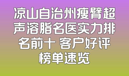 凉山自治州瘦臂超声溶脂名医实力排名前十 客户好评榜单速览