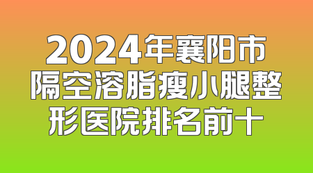 2024年襄阳市隔空溶脂瘦小腿整形医院排名前十