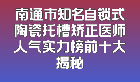 南通市知名自锁式陶瓷托槽矫正医师人气实力榜前十大揭秘