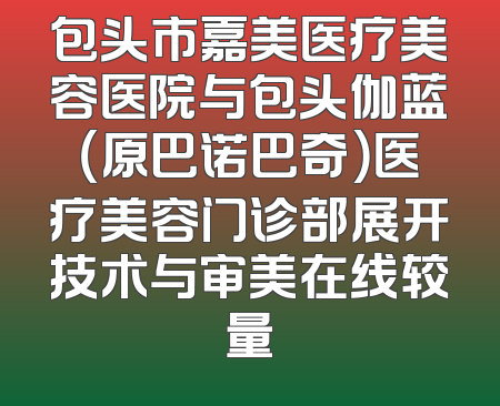 包头市嘉美医疗美容医院与包头伽蓝（原巴诺巴奇）医疗美容门诊部展开技术与审美在线较量