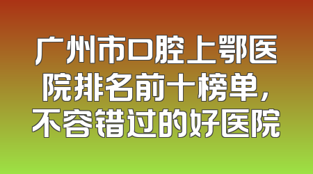 广州市口腔上鄂医院排名前十榜单，不容错过的好医院
