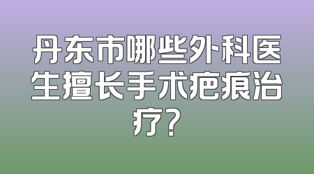 丹东市哪些外科医生擅长手术疤痕治疗？