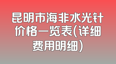 昆明市海非水光针价格一览表（详细费用明细）