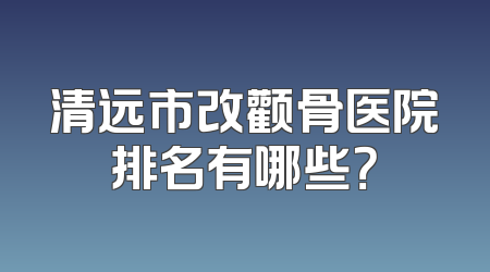 清远市改颧骨医院排名有哪些？