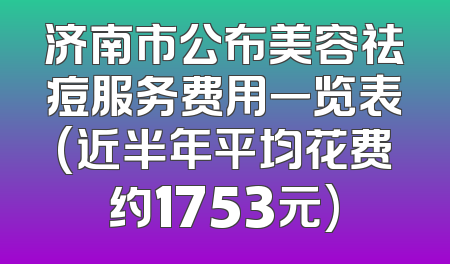 济南市公布美容祛痘服务费用一览表(近半年平均花费约1753元)