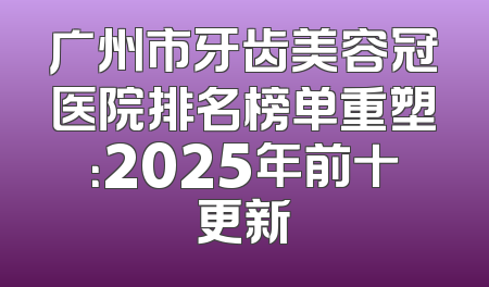 广州市牙齿美容冠医院排名榜单重塑：2025年前十更新