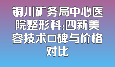 铜川矿务局中心医院整形科：四新美容技术口碑与价格对比