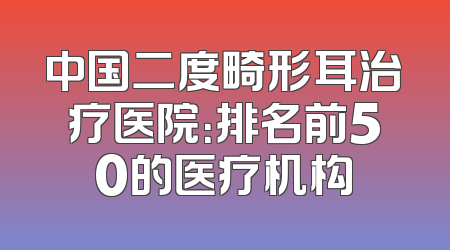 中国二度畸形耳治疗医院：排名前50的医疗机构