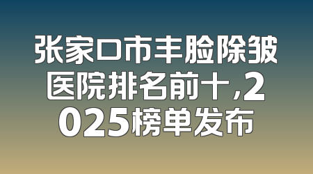 张家口市丰脸除皱医院排名前十，2025榜单发布