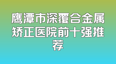 鹰潭市深覆合金属矫正医院前十强推荐
