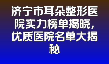 济宁市耳朵整形医院实力榜单揭晓，优质医院名单大揭秘
