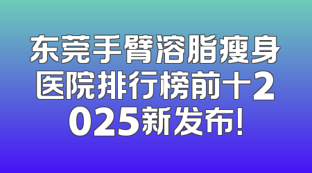东莞手臂溶脂瘦身医院排行榜前十2025新发布！