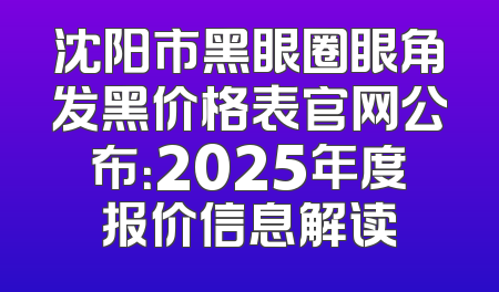 沈阳市黑眼圈眼角发黑价格表官网公布：2025年度报价信息解读