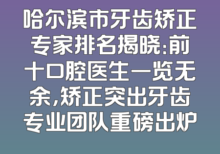 哈尔滨市牙齿矫正专家排名揭晓：前十口腔医生一览无余，矫正突出牙齿专业团队重磅出炉