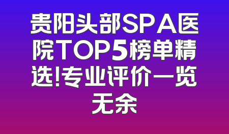 贵阳头部SPA医院TOP5榜单精选！专业评价一览无余