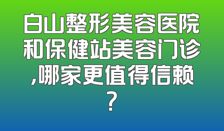 白山整形美容医院和保健站美容门诊，哪家更值得信赖？