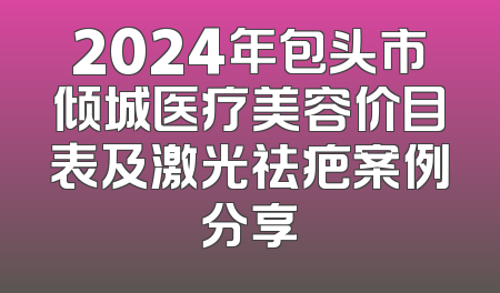2024年包头市倾城医疗美容价目表及激光祛疤案例分享