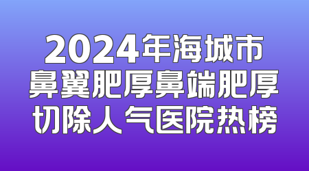 2024年海城市鼻翼肥厚鼻端肥厚切除人气医院热榜
