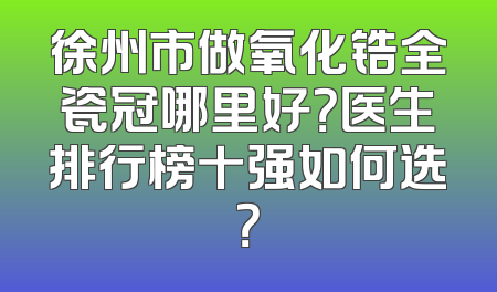 徐州市做氧化锆全瓷冠哪里好？医生排行榜十强如何选？