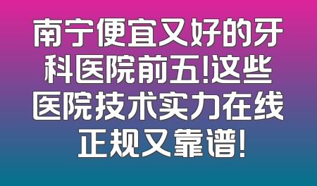 南宁便宜又好的牙科医院前五！这些医院技术实力在线 正规又靠谱！