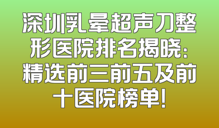 深圳乳晕超声刀整形医院排名揭晓：精选前三前五及前十医院榜单！