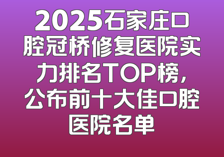 2025石家庄口腔冠桥修复医院实力排名TOP榜，公布前十大佳口腔医院名单