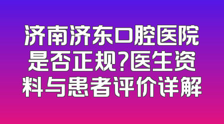 济南济东口腔医院是否正规？医生资料与患者评价详解