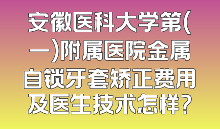 安徽医科大学第（一）附属医院金属自锁牙套矫正费用及医生技术怎样？