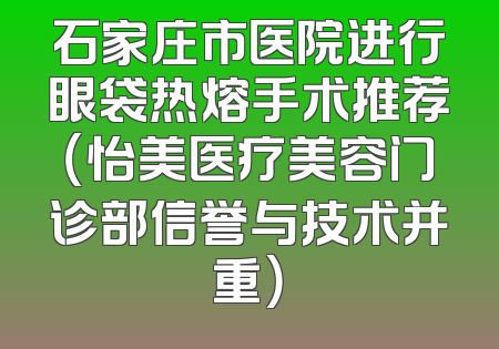 石家庄市医院进行眼袋热熔手术推荐（怡美医疗美容门诊部信誉与技术并重）