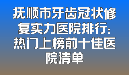 抚顺市牙齿冠状修复实力医院排行：热门上榜前十佳医院清单