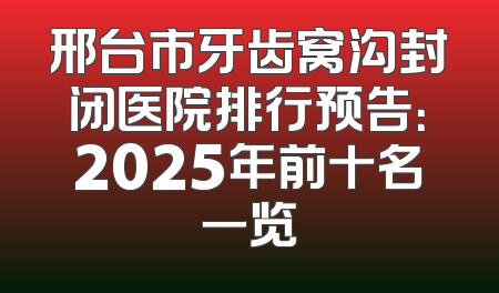邢台市牙齿窝沟封闭医院排行预告：2025年前十名一览