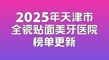 2025年天津市全瓷贴面美牙医院榜单更新