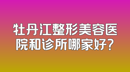 牡丹江整形美容医院和诊所哪家好？