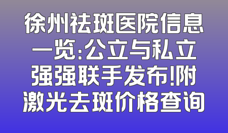 徐州祛斑医院信息一览：公立与私立强强联手发布！附激光去斑价格查询