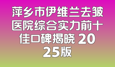 萍乡市伊维兰去皱医院综合实力前十佳口碑揭晓 2025版