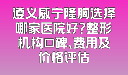 遵义威宁隆胸选择哪家医院好？整形机构口碑、费用及价格评估
