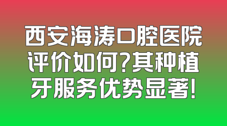 西安海涛口腔医院评价如何？其种植牙服务优势显著！