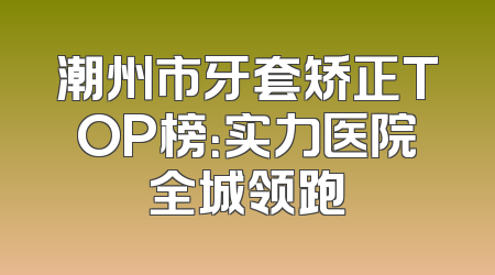 潮州市牙套矫正TOP榜：实力医院全城领跑