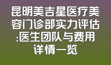 昆明美吉星医疗美容门诊部实力评估：医生团队与费用详情一览