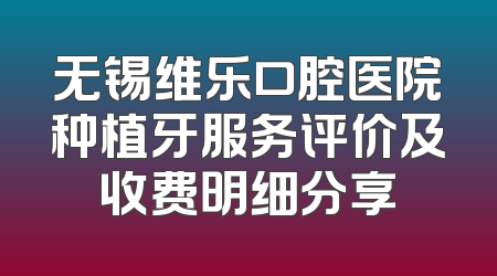 无锡维乐口腔医院种植牙服务评价及收费明细分享